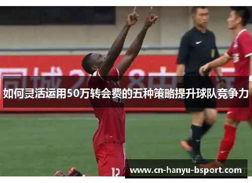 如何灵活运用50万转会费的五种策略提升球队竞争力 如何灵活运用50万转会费的五种策略提升球队竞争力