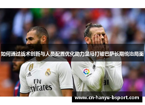 如何通过战术创新与人员配置优化助力皇马打破巴萨长期统治局面 如何通过战术创新与人员配置优化助力皇马打破巴萨长期统治局面