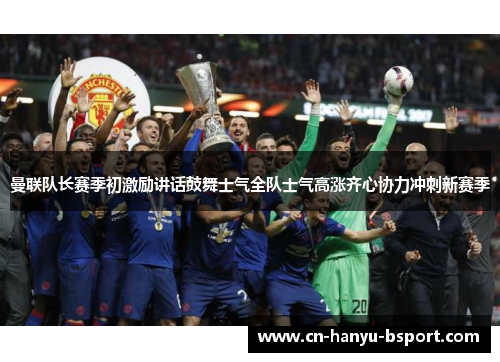 曼联队长赛季初激励讲话鼓舞士气全队士气高涨齐心协力冲刺新赛季