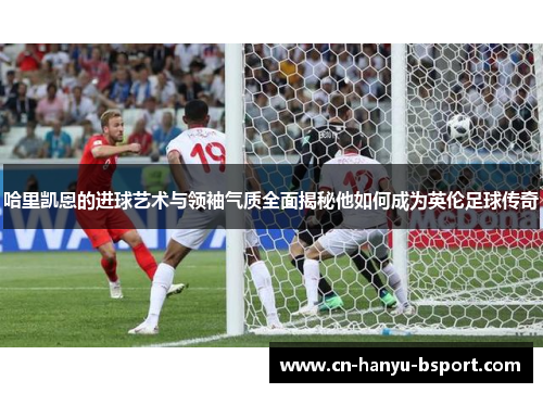 哈里凯恩的进球艺术与领袖气质全面揭秘他如何成为英伦足球传奇
