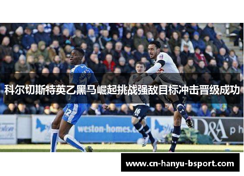 科尔切斯特英乙黑马崛起挑战强敌目标冲击晋级成功 科尔切斯特英乙黑马崛起挑战强敌目标冲击晋级成功