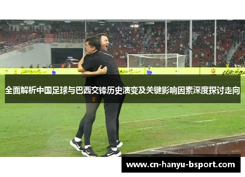 全面解析中国足球与巴西交锋历史演变及关键影响因素深度探讨走向 全面解析中国足球与巴西交锋历史演变及关键影响因素深度探讨走向
