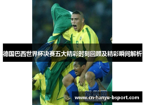 德国巴西世界杯决赛五大精彩时刻回顾及精彩瞬间解析 德国巴西世界杯决赛五大精彩时刻回顾及精彩瞬间解析
