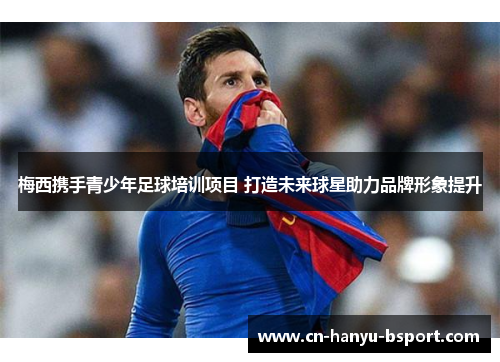 梅西携手青少年足球培训项目 打造未来球星助力品牌形象提升 梅西携手青少年足球培训项目 打造未来球星助力品牌形象提升