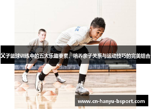 父子篮球训练中的五大乐趣要素，培养亲子关系与运动技巧的完美结合