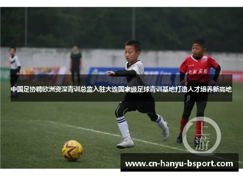 中国足协聘欧洲资深青训总监入驻大连国家级足球青训基地打造人才培养新高地 中国足协聘欧洲资深青训总监入驻大连国家级足球青训基地打造人才培养新高地