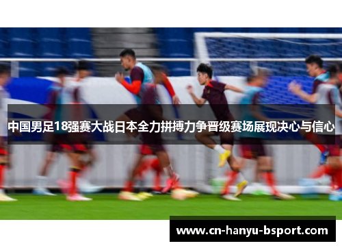 中国男足18强赛大战日本全力拼搏力争晋级赛场展现决心与信心 中国男足18强赛大战日本全力拼搏力争晋级赛场展现决心与信心