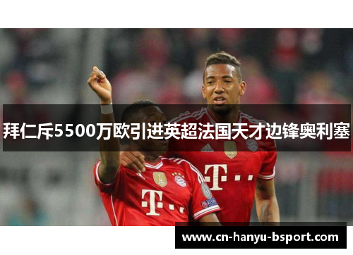 拜仁斥5500万欧引进英超法国天才边锋奥利塞 拜仁斥5500万欧引进英超法国天才边锋奥利塞